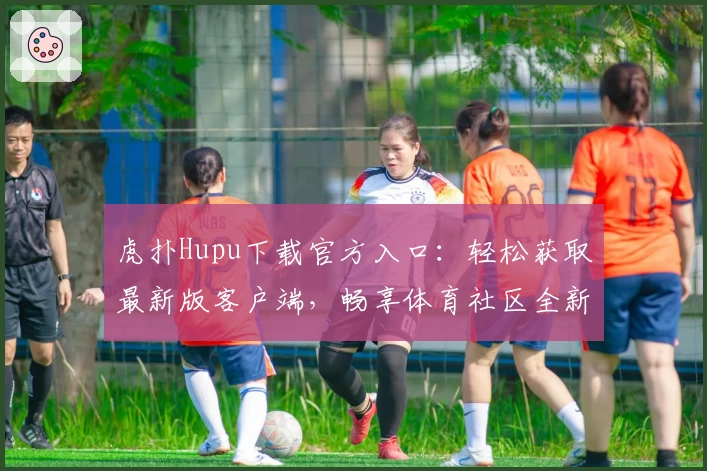 虎扑Hupu下载官方入口：轻松获取最新版客户端，畅享体育社区全新功能升级体验