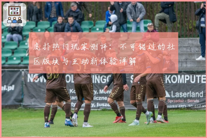 虎扑热门玩家测评：不可错过的社区版块与互动新体验详解