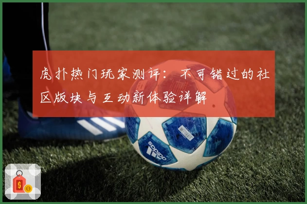 虎扑热门玩家测评：不可错过的社区版块与互动新体验详解