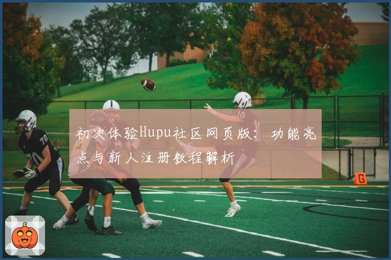 初次体验Hupu社区网页版：功能亮点与新人注册教程解析