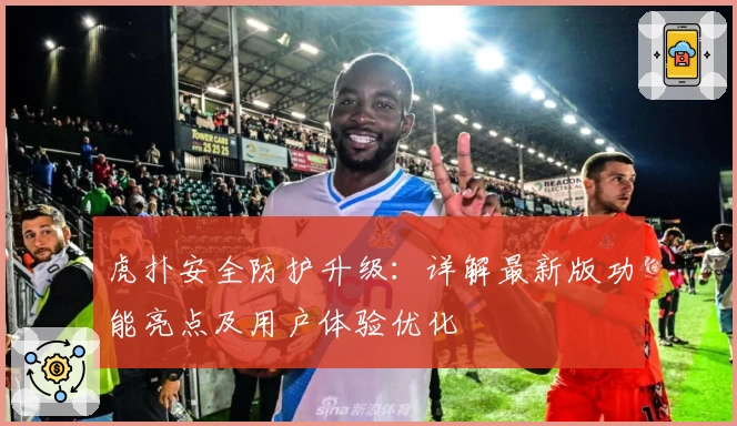 虎扑安全防护升级：详解最新版功能亮点及用户体验优化