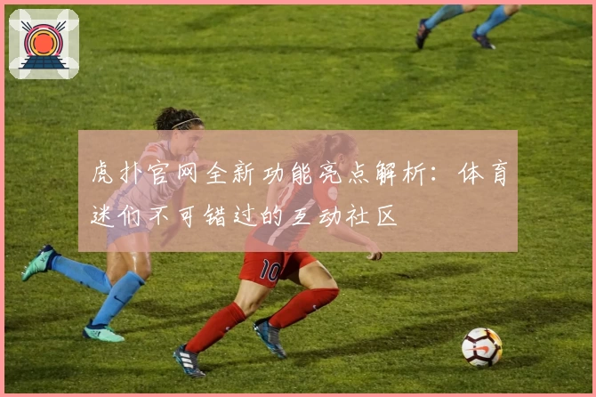 虎扑官网全新功能亮点解析：体育迷们不可错过的互动社区