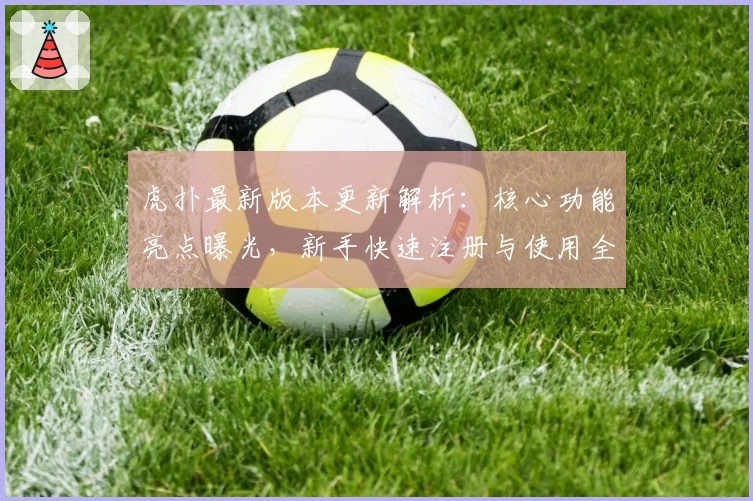 虎扑最新版本更新解析：核心功能亮点曝光，新手快速注册与使用全攻略