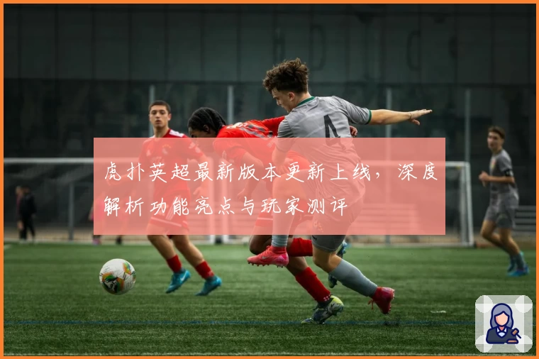 虎扑英超最新版本更新上线，深度解析功能亮点与玩家测评