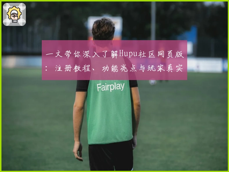 一文带你深入了解Hupu社区网页版：注册教程、功能亮点与玩家真实测评
