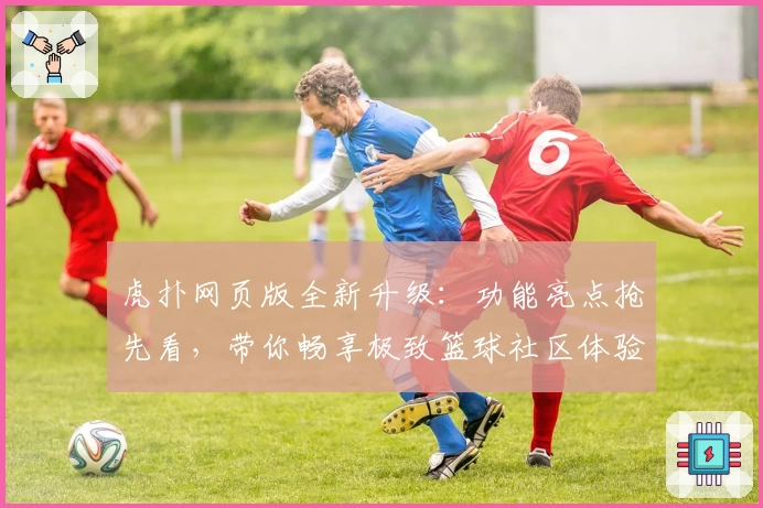虎扑网页版全新升级：功能亮点抢先看，带你畅享极致篮球社区体验