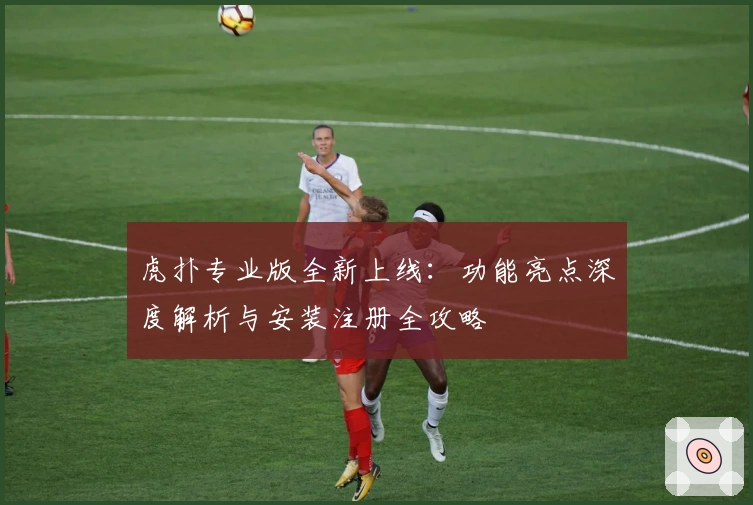 虎扑专业版全新上线:功能亮点深度解析与安装注册全攻略