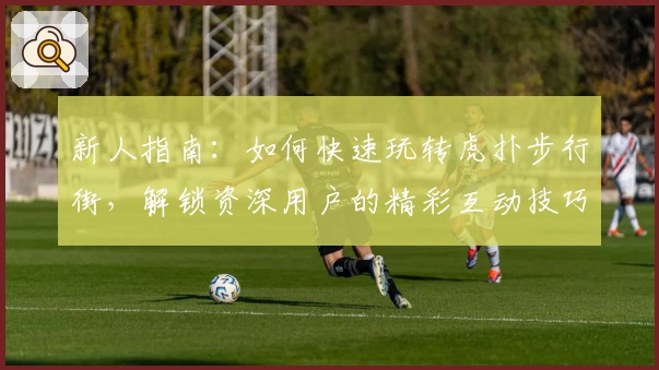 新人指南：如何快速玩转虎扑步行街，解锁资深用户的精彩互动技巧