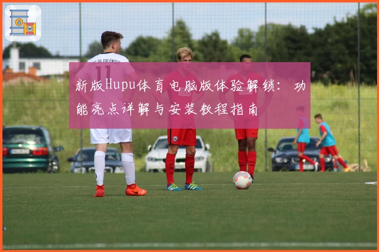 新版Hupu体育电脑版体验解锁：功能亮点详解与安装教程指南