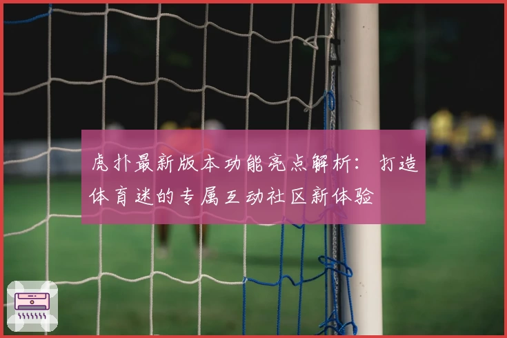 虎扑最新版本功能亮点解析：打造体育迷的专属互动社区新体验