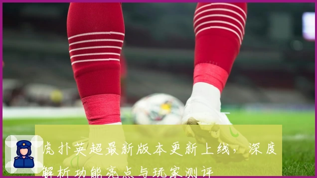 虎扑英超最新版本更新上线，深度解析功能亮点与玩家测评