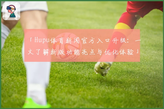 「Hupu体育新闻官方入口升级：一文了解新版功能亮点与优化体验」