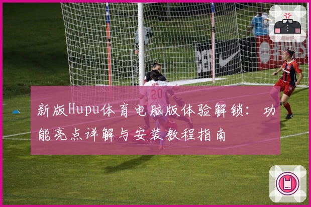 新版Hupu体育电脑版体验解锁：功能亮点详解与安装教程指南