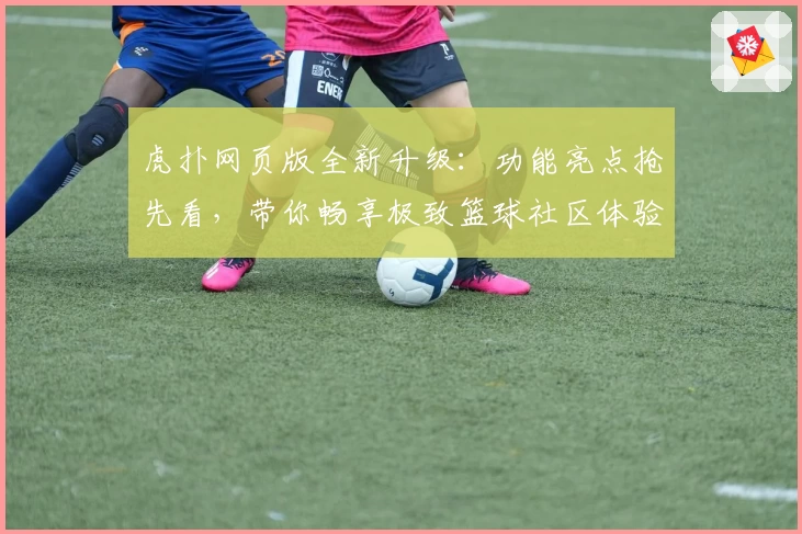 虎扑网页版全新升级：功能亮点抢先看，带你畅享极致篮球社区体验