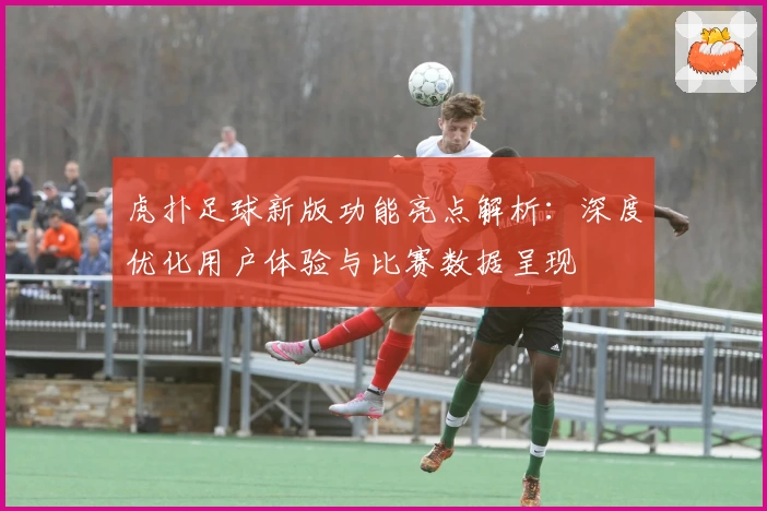 虎扑足球新版功能亮点解析:深度优化用户体验与比赛数据呈现