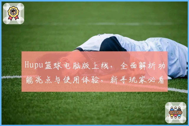 Hupu篮球电脑版上线，全面解析功能亮点与使用体验，新手玩家必看指南