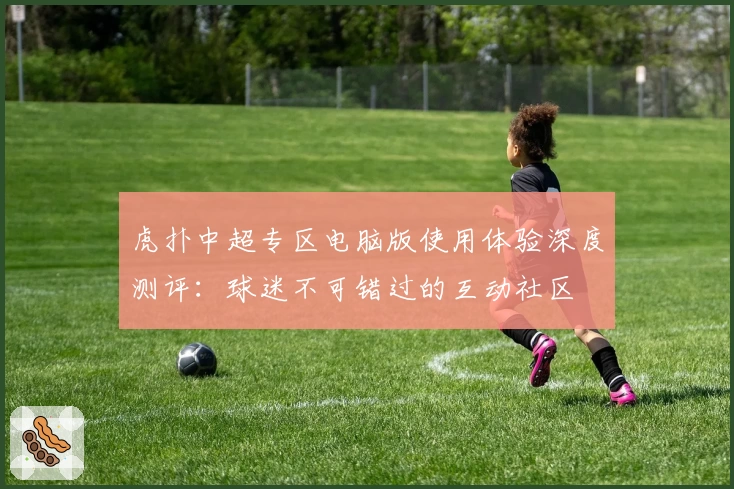 虎扑中超专区电脑版使用体验深度测评：球迷不可错过的互动社区
