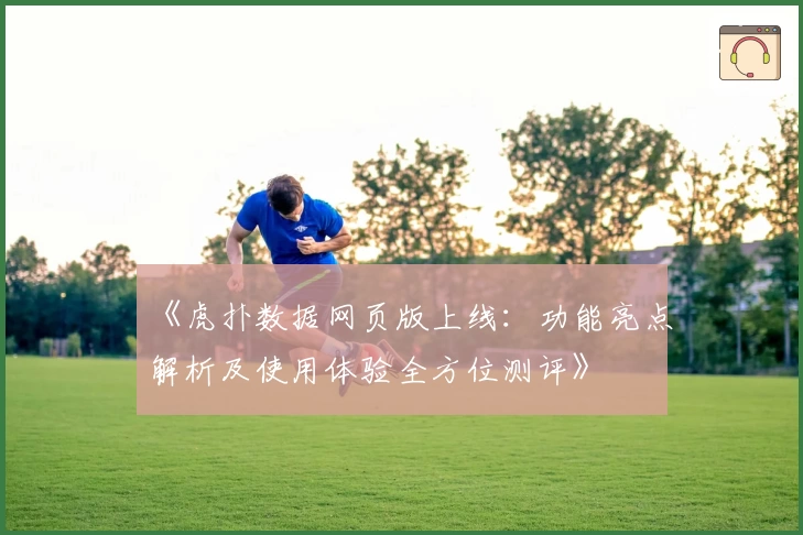 《虎扑数据网页版上线：功能亮点解析及使用体验全方位测评》