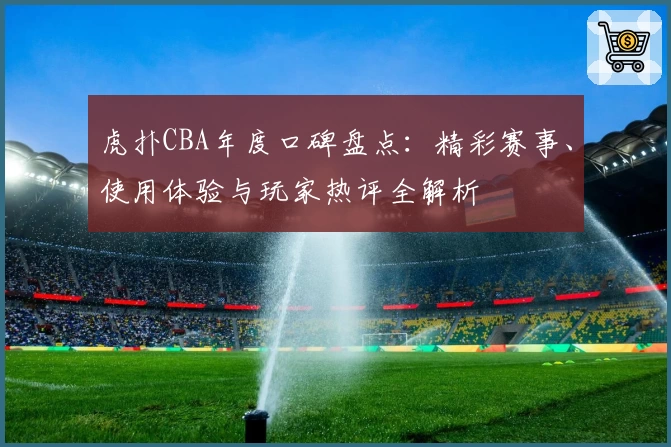虎扑CBA年度口碑盘点：精彩赛事、使用体验与玩家热评全解析