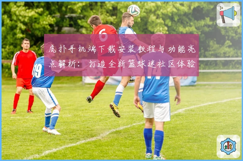 虎扑手机端下载安装教程与功能亮点解析：打造全新篮球迷社区体验