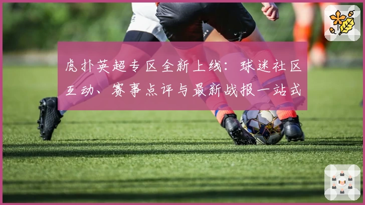 虎扑英超专区全新上线：球迷社区互动、赛事点评与最新战报一站式体验