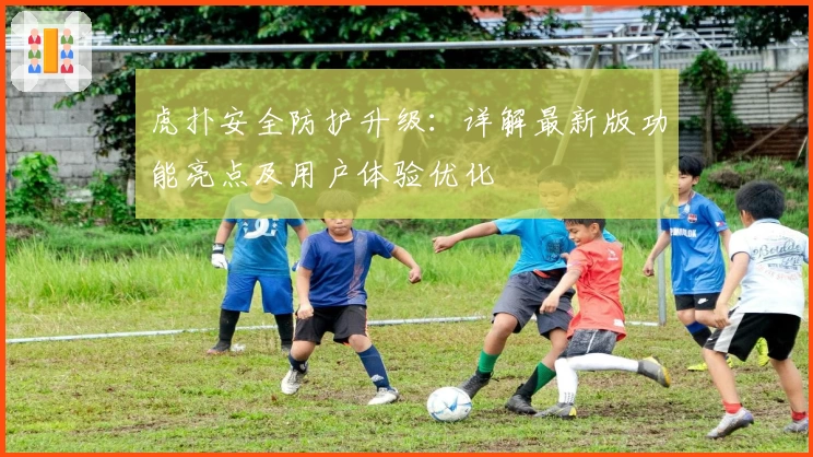 虎扑安全防护升级：详解最新版功能亮点及用户体验优化