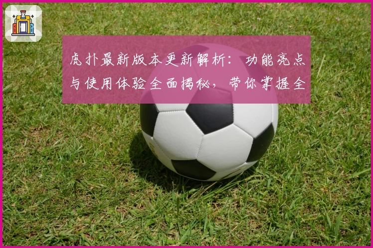 虎扑最新版本更新解析：功能亮点与使用体验全面揭秘，带你掌握全新互动方式